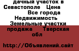 дачный участок в Севастополе › Цена ­ 900 000 - Все города Недвижимость » Земельные участки продажа   . Тверская обл.